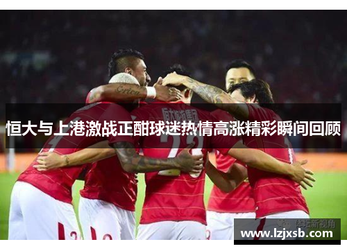 恒大与上港激战正酣球迷热情高涨精彩瞬间回顾