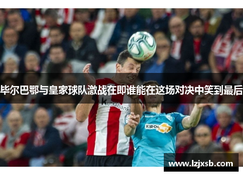 毕尔巴鄂与皇家球队激战在即谁能在这场对决中笑到最后