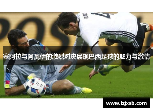 塞阿拉与阿瓦伊的激烈对决展现巴西足球的魅力与激情
